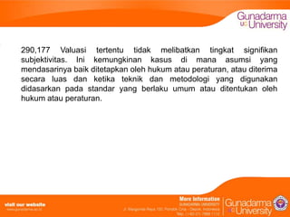 290,177 Valuasi tertentu tidak melibatkan tingkat signifikan
subjektivitas. Ini kemungkinan kasus di mana asumsi yang
mendasarinya baik ditetapkan oleh hukum atau peraturan, atau diterima
secara luas dan ketika teknik dan metodologi yang digunakan
didasarkan pada standar yang berlaku umum atau ditentukan oleh
hukum atau peraturan.

 