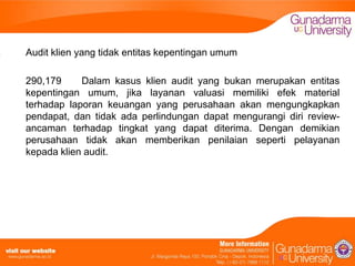 Audit klien yang tidak entitas kepentingan umum
290,179
Dalam kasus klien audit yang bukan merupakan entitas
kepentingan umum, jika layanan valuasi memiliki efek material
terhadap laporan keuangan yang perusahaan akan mengungkapkan
pendapat, dan tidak ada perlindungan dapat mengurangi diri reviewancaman terhadap tingkat yang dapat diterima. Dengan demikian
perusahaan tidak akan memberikan penilaian seperti pelayanan
kepada klien audit.

 