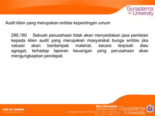 Audit klien yang merupakan entitas kepentingan umum
290,180 Sebuah perusahaan tidak akan menyediakan jasa penilaian
kepada klien audit yang merupakan masyarakat bunga entitas jika
valuasi
akan
berdampak
material,
secara
terpisah
atau
agregat, terhadap laporan keuangan yang perusahaan akan
mengungkapkan pendapat.

 