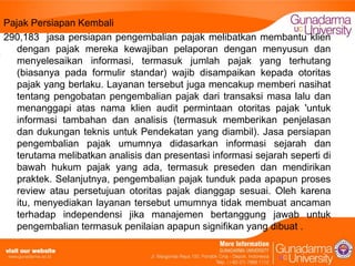 Pajak Persiapan Kembali
290,183 jasa persiapan pengembalian pajak melibatkan membantu klien
dengan pajak mereka kewajiban pelaporan dengan menyusun dan
menyelesaikan informasi, termasuk jumlah pajak yang terhutang
(biasanya pada formulir standar) wajib disampaikan kepada otoritas
pajak yang berlaku. Layanan tersebut juga mencakup memberi nasihat
tentang pengobatan pengembalian pajak dari transaksi masa lalu dan
menanggapi atas nama klien audit permintaan otoritas pajak 'untuk
informasi tambahan dan analisis (termasuk memberikan penjelasan
dan dukungan teknis untuk Pendekatan yang diambil). Jasa persiapan
pengembalian pajak umumnya didasarkan informasi sejarah dan
terutama melibatkan analisis dan presentasi informasi sejarah seperti di
bawah hukum pajak yang ada, termasuk preseden dan mendirikan
praktek. Selanjutnya, pengembalian pajak tunduk pada apapun proses
review atau persetujuan otoritas pajak dianggap sesuai. Oleh karena
itu, menyediakan layanan tersebut umumnya tidak membuat ancaman
terhadap independensi jika manajemen bertanggung jawab untuk
pengembalian termasuk penilaian apapun signifikan yang dibuat .

 