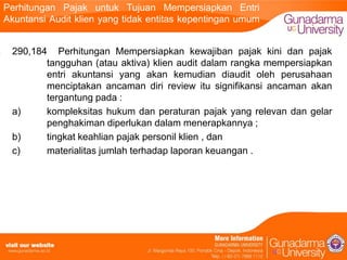 Perhitungan Pajak untuk Tujuan Mempersiapkan Entri
Akuntansi Audit klien yang tidak entitas kepentingan umum
290,184 Perhitungan Mempersiapkan kewajiban pajak kini dan pajak
tangguhan (atau aktiva) klien audit dalam rangka mempersiapkan
entri akuntansi yang akan kemudian diaudit oleh perusahaan
menciptakan ancaman diri review itu signifikansi ancaman akan
tergantung pada :
a)
kompleksitas hukum dan peraturan pajak yang relevan dan gelar
penghakiman diperlukan dalam menerapkannya ;
b)
tingkat keahlian pajak personil klien , dan
c)
materialitas jumlah terhadap laporan keuangan .

 