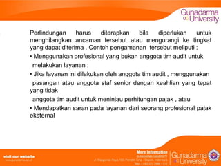 Perlindungan
harus
diterapkan
bila
diperlukan
untuk
menghilangkan ancaman tersebut atau mengurangi ke tingkat
yang dapat diterima . Contoh pengamanan tersebut meliputi :
• Menggunakan profesional yang bukan anggota tim audit untuk
melakukan layanan ;
• Jika layanan ini dilakukan oleh anggota tim audit , menggunakan
pasangan atau anggota staf senior dengan keahlian yang tepat
yang tidak
anggota tim audit untuk meninjau perhitungan pajak , atau
• Mendapatkan saran pada layanan dari seorang profesional pajak
eksternal

 