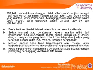 290,141 Kemerdekaan dianggap tidak dikompromikan jika sebagai
hasil dari kombinasi bisnis mantan partner audit kunci atau individu
yang mantan Senior Partner atau Managing perusahaan berada dalam
posisi seperti yang dijelaskan dalam paragraf 290,139 dan
290,140, dan:
a.
b.

c.
d.

Posisi itu tidak diambil dalam kontemplasi dari kombinasi bisnis;
Setiap manfaat atau pembayaran karena mantan mitra dari
perusahaan telah diselesaikan secara penuh, kecuali dibuat sesuai
dengan pengaturan yang telah ditentukan tetap dan jumlah yang
terhutang kepada mitra tidak material terhadap perusahaan;
Mantan partner tidak terus berpartisipasi atau muncul untuk
berpartisipasi dalam bisnis atau profesional kegiatan perusahaan, dan
Posisi dipegang oleh mantan mitra dengan klien audit dibahas dengan
pihak yang bertanggung jawab atas tata kelola.

 