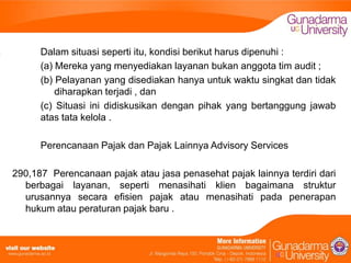 Dalam situasi seperti itu, kondisi berikut harus dipenuhi :
(a) Mereka yang menyediakan layanan bukan anggota tim audit ;
(b) Pelayanan yang disediakan hanya untuk waktu singkat dan tidak
diharapkan terjadi , dan
(c) Situasi ini didiskusikan dengan pihak yang bertanggung jawab
atas tata kelola .
Perencanaan Pajak dan Pajak Lainnya Advisory Services
290,187 Perencanaan pajak atau jasa penasehat pajak lainnya terdiri dari
berbagai layanan, seperti menasihati klien bagaimana struktur
urusannya secara efisien pajak atau menasihati pada penerapan
hukum atau peraturan pajak baru .

 