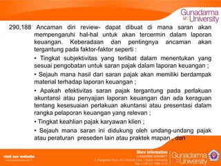 290,188 Ancaman diri review- dapat dibuat di mana saran akan
mempengaruhi hal-hal untuk akan tercermin dalam laporan
keuangan. Keberadaan dan pentingnya ancaman akan
tergantung pada faktor-faktor seperti :
• Tingkat subjektivitas yang terlibat dalam menentukan yang
sesuai pengobatan untuk saran pajak dalam laporan keuangan ;
• Sejauh mana hasil dari saran pajak akan memiliki berdampak
material terhadap laporan keuangan ;
• Apakah efektivitas saran pajak tergantung pada perlakuan
akuntansi atau penyajian laporan keuangan dan ada keraguan
tentang kesesuaian perlakuan akuntansi atau presentasi dalam
rangka pelaporan keuangan yang relevan ;
• Tingkat keahlian pajak karyawan klien ;
• Sejauh mana saran ini didukung oleh undang-undang pajak
atau peraturan preseden lain atau praktek mapan , dan

 