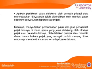 • Apakah perlakuan pajak didukung oleh putusan pribadi atau
menyebabkan dinyatakan telah dibersihkan oleh otoritas pajak
sebelum penyusunan laporan keuangan.
Misalnya, menyediakan perencanaan pajak dan jasa penasehat
pajak lainnya di mana saran yang jelas didukung oleh otoritas
pajak atau preseden lainnya, oleh didirikan praktek atau memiliki
dasar dalam hukum pajak yang mungkin untuk menang tidak
umumnya membuat ancaman terhadap kemerdekaan.

 