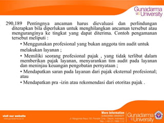290,189 Pentingnya ancaman harus dievaluasi dan perlindungan
diterapkan bila diperlukan untuk menghilangkan ancaman tersebut atau
menguranginya ke tingkat yang dapat diterima. Contoh pengamanan
tersebut meliputi :
• Menggunakan profesional yang bukan anggota tim audit untuk
melakukan layanan ;
• Memiliki seorang profesional pajak , yang tidak terlibat dalam
memberikan pajak layanan, menyarankan tim audit pada layanan
dan meninjau keuangan pengobatan pernyataan ;
• Mendapatkan saran pada layanan dari pajak eksternal profesional;
atau
• Mendapatkan pra -izin atau rekomendasi dari otoritas pajak .

 