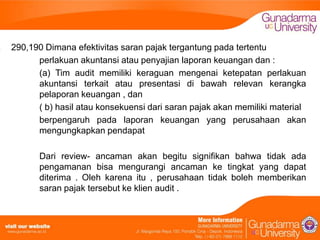 290,190 Dimana efektivitas saran pajak tergantung pada tertentu
perlakuan akuntansi atau penyajian laporan keuangan dan :
(a) Tim audit memiliki keraguan mengenai ketepatan perlakuan
akuntansi terkait atau presentasi di bawah relevan kerangka
pelaporan keuangan , dan
( b) hasil atau konsekuensi dari saran pajak akan memiliki material
berpengaruh pada laporan keuangan yang perusahaan akan
mengungkapkan pendapat
Dari review- ancaman akan begitu signifikan bahwa tidak ada
pengamanan bisa mengurangi ancaman ke tingkat yang dapat
diterima . Oleh karena itu , perusahaan tidak boleh memberikan
saran pajak tersebut ke klien audit .

 