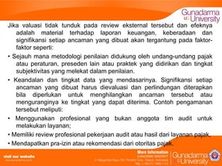 Jika valuasi tidak tunduk pada review eksternal tersebut dan efeknya
adalah material terhadap laporan keuangan, keberadaan dan
signifikansi setiap ancaman yang dibuat akan tergantung pada faktorfaktor seperti:
• Sejauh mana metodologi penilaian didukung oleh undang-undang pajak
atau peraturan, preseden lain atau praktek yang didirikan dan tingkat
subjektivitas yang melekat dalam penilaian.
• Keandalan dan tingkat data yang mendasarinya. Signifikansi setiap
ancaman yang dibuat harus dievaluasi dan perlindungan diterapkan
bila diperlukan untuk menghilangkan ancaman tersebut atau
menguranginya ke tingkat yang dapat diterima. Contoh pengamanan
tersebut meliputi:
• Menggunakan profesional yang bukan anggota tim audit untuk
melakukan layanan;
• Memiliki review profesional pekerjaan audit atau hasil dari layanan pajak,
• Mendapatkan pra-izin atau rekomendasi dari otoritas pajak.

 