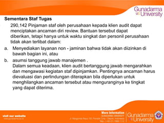 Sementara Staf Tugas
290,142 Pinjaman staf oleh perusahaan kepada klien audit dapat
menciptakan ancaman diri review. Bantuan tersebut dapat
diberikan, tetapi hanya untuk waktu singkat dan personil perusahaan
tidak akan terlibat dalam:
a. Menyediakan layanan non - jaminan bahwa tidak akan diizinkan di
bawah bagian ini, atau
b. asumsi tanggung jawab manajemen .
Dalam semua keadaan, klien audit bertanggung jawab mengarahkan
dan mengawasi kegiatan staf dipinjamkan. Pentingnya ancaman harus
dievaluasi dan perlindungan diterapkan bila diperlukan untuk
menghilangkan ancaman tersebut atau menguranginya ke tingkat
yang dapat diterima.

 