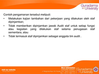 Contoh pengamanan tersebut meliputi:
• Melakukan kajian tambahan dari pekerjaan yang dilakukan oleh staf
dipinjamkan;
• Tidak memberikan dipinjamkan jawab Audit staf untuk setiap fungsi
atau kegiatan yang dilakukan staf selama penugasan staf
sementara, atau
• Tidak termasuk staf dipinjamkan sebagai anggota tim audit .

 