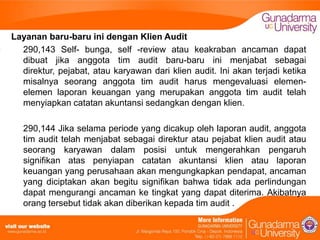 Layanan baru-baru ini dengan Klien Audit
290,143 Self- bunga, self -review atau keakraban ancaman dapat
dibuat jika anggota tim audit baru-baru ini menjabat sebagai
direktur, pejabat, atau karyawan dari klien audit. Ini akan terjadi ketika
misalnya seorang anggota tim audit harus mengevaluasi elemenelemen laporan keuangan yang merupakan anggota tim audit telah
menyiapkan catatan akuntansi sedangkan dengan klien.
290,144 Jika selama periode yang dicakup oleh laporan audit, anggota
tim audit telah menjabat sebagai direktur atau pejabat klien audit atau
seorang karyawan dalam posisi untuk mengerahkan pengaruh
signifikan atas penyiapan catatan akuntansi klien atau laporan
keuangan yang perusahaan akan mengungkapkan pendapat, ancaman
yang diciptakan akan begitu signifikan bahwa tidak ada perlindungan
dapat mengurangi ancaman ke tingkat yang dapat diterima. Akibatnya
orang tersebut tidak akan diberikan kepada tim audit .

 