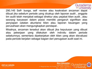 290,145 Self- bunga, self -review atau keakraban ancaman dapat
dibuat jika sebelum periode yang dicakup oleh laporan audit , anggota
tim audit telah menjabat sebagai direktur atau pejabat klien audit , atau
seorang karyawan dalam posisi memiliki pengaruh signifikan atas
penyiapan catatan akuntansi klien atau laporan keuangan yang
perusahaan akan mengungkapkan pendapat .
Misalnya, ancaman tersebut akan dibuat jika keputusan yang dibuat
atau pekerjaan yang dilakukan oleh individu dalam periode
sebelumnya, sementara dipekerjakan oleh klien yang akan dievaluasi
pada periode berjalan sebagai bagian dari penugasan audit saat ini.

 