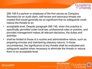 290.148 If a partner or employee of the firm serves as Company
Secretary for an audit client, self-review and advocacy threats are
created that would generally be so significant that no safeguards could
reduce the threats to an
• acceptable level. Despite paragraph 290.146, when this practice is
specifically permitted under local law, professional rules or practice, and
provided management makes all relevant decisions, the duties and
activities
• shall be limited to those of a routine and administrative nature, such as
preparing minutes and maintaining statutory returns. In those
circumstances, the significance of any threats shall be evaluated and
safeguards applied when necessary to eliminate the threats or reduce
them to an acceptable level.

 
