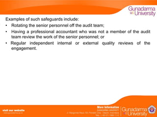 Examples of such safeguards include:
• Rotating the senior personnel off the audit team;
• Having a professional accountant who was not a member of the audit
team review the work of the senior personnel; or
• Regular independent internal or external quality reviews of the
engagement.

 