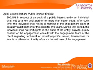Audit Clients that are Public Interest Entities
290.151 In respect of an audit of a public interest entity, an individual
shall not be a key audit partner for more than seven years. After such
time, the individual shall not be a member of the engagement team or
be a key audit partner for the client for two years. During that period, the
individual shall not participate in the audit of the entity, provide quality
control for the engagement, consult with the engagement team or the
client regarding technical or industry-specific issues, transactions or
events or otherwise directly influence the outcome of the engagement.

 