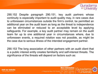 290.152 Despite paragraph 290.151, key audit partners whose
continuity is especially important to audit quality may, in rare cases due
to unforeseen circumstances outside the firm’s control, be permitted an
additional year on the audit team as long as the threat to independence
can be eliminated or reduced to an acceptable level by applying
safeguards. For example, a key audit partner may remain on the audit
team for up to one additional year in circumstances where, due to
unforeseen events, a required rotation was not possible, as might be
the case due to serious illness of the intended engagement partner.
290.153 The long association of other partners with an audit client that
is a public interest entity creates familiarity and self-interest threats. The
significance of the threats will depend on factors such as:

 