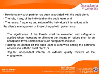 • How long any such partner has been associated with the audit client;
• The role, if any, of the individual on the audit team; and
• The nature, frequency and extent of the individual’s interactions with
the client’s management or those charged with governance.
The significance of the threats shall be evaluated and safeguards
applied when necessary to eliminate the threats or reduce them to an
acceptable level. Examples of such safeguards include:
• Rotating the partner off the audit team or otherwise ending the partner’s
association with the audit client; or
• Regular independent internal or external quality reviews of the
engagement.

 