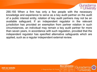 290.155 When a firm has only a few people with the necessary
knowledge and experience to serve as a key audit partner on the audit
of a public interest entity, rotation of key audit partners may not be an
available safeguard. If an independent regulator in the relevant
jurisdiction has provided an exemption from partner rotation in such
circumstances, an individual may remain a key audit partner for more
than seven years, in accordance with such regulation, provided that the
independent regulator has specified alternative safeguards which are
applied, such as a regular independent external review.

 