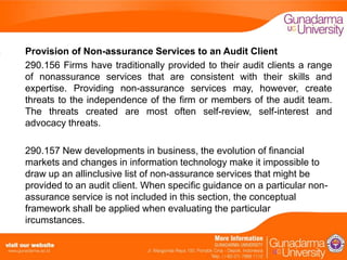 Provision of Non-assurance Services to an Audit Client
290.156 Firms have traditionally provided to their audit clients a range
of nonassurance services that are consistent with their skills and
expertise. Providing non-assurance services may, however, create
threats to the independence of the firm or members of the audit team.
The threats created are most often self-review, self-interest and
advocacy threats.

290.157 New developments in business, the evolution of financial
markets and changes in information technology make it impossible to
draw up an allinclusive list of non-assurance services that might be
provided to an audit client. When specific guidance on a particular nonassurance service is not included in this section, the conceptual
framework shall be applied when evaluating the particular
ircumstances.

 