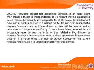290.159 Providing certain non-assurance services to an audit client
may create a threat to independence so significant that no safeguards
could reduce the threat to an acceptable level. However, the inadvertent
provision of such a service to a related entity, division or in respect of a
discrete financial statement item of such a client will be deemed not to
compromise independence if any threats have been reduced to an
acceptable level by arrangements for that related entity, division or
discrete financial statement item to be audited by another firm or when
another firm re-performs the non-assurance service to the extent
necessary to enable it to take responsibility for that service.

 