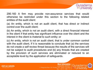 290.160 A firm may provide non-assurance services that would
otherwise be restricted under this section to the following related
entities of the audit client:
(a) An entity, which is not an audit client, that has direct or indirect
control over the audit client;
(b) An entity, which is not an audit client, with a direct financial interest
in the client if that entity has significant influence over the client and the
interest in the client is material to such entity; or
(c) An entity, which is not an audit client, that is under common control
with the audit client, If it is reasonable to conclude that (a) the services
do not create a self review threat because the results of the services will
not be subject to audit procedures and (b) any threats that are created
by the provision of such services are eliminated or reduced to an
acceptable level by the application of safeguards.

 