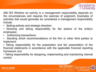 290.163 Whether an activity is a management responsibility depends on
the circumstances and requires the exercise of judgment. Examples of
activities that would generally be considered a management responsibility
include:
• Setting policies and strategic direction;
• Directing and taking responsibility for the actions of the entity’s
employees;
• Authorizing transactions;
• Deciding which recommendations of the firm or other third parties to
implement; B
• Taking responsibility for the preparation and fair presentation of the
financial statements in accordance with the applicable financial reporting
framework; and
• Taking responsibility for designing, implementing and maintaining internal
control.

 