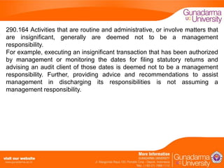 290.164 Activities that are routine and administrative, or involve matters that
are insignificant, generally are deemed not to be a management
responsibility.
For example, executing an insignificant transaction that has been authorized
by management or monitoring the dates for filing statutory returns and
advising an audit client of those dates is deemed not to be a management
responsibility. Further, providing advice and recommendations to assist
management in discharging its responsibilities is not assuming a
management responsibility.

 