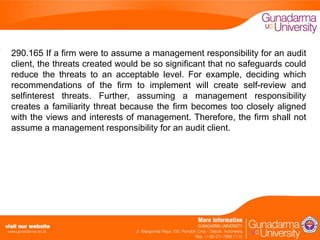 290.165 If a firm were to assume a management responsibility for an audit
client, the threats created would be so significant that no safeguards could
reduce the threats to an acceptable level. For example, deciding which
recommendations of the firm to implement will create self-review and
selfinterest threats. Further, assuming a management responsibility
creates a familiarity threat because the firm becomes too closely aligned
with the views and interests of management. Therefore, the firm shall not
assume a management responsibility for an audit client.

 