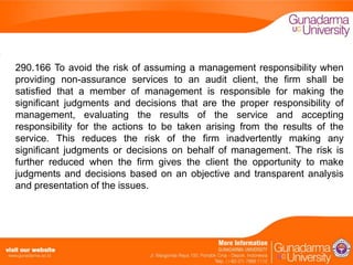 290.166 To avoid the risk of assuming a management responsibility when
providing non-assurance services to an audit client, the firm shall be
satisfied that a member of management is responsible for making the
significant judgments and decisions that are the proper responsibility of
management, evaluating the results of the service and accepting
responsibility for the actions to be taken arising from the results of the
service. This reduces the risk of the firm inadvertently making any
significant judgments or decisions on behalf of management. The risk is
further reduced when the firm gives the client the opportunity to make
judgments and decisions based on an objective and transparent analysis
and presentation of the issues.

 