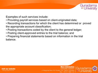 Examples of such services include:
• Providing payroll services based on client-originated data;
• Recording transactions for which the client has determined or proved
the appropriate account classification;
• Posting transactions coded by the client to the general ledger;
• Posting client-approved entries to the trial balance; and
• Preparing financial statements based on information in the trial
balance.

 
