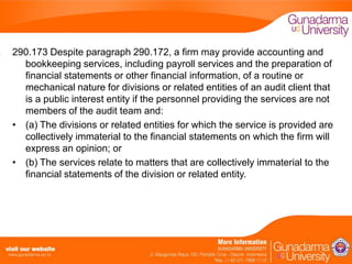 290.173 Despite paragraph 290.172, a firm may provide accounting and
bookkeeping services, including payroll services and the preparation of
financial statements or other financial information, of a routine or
mechanical nature for divisions or related entities of an audit client that
is a public interest entity if the personnel providing the services are not
members of the audit team and:
• (a) The divisions or related entities for which the service is provided are
collectively immaterial to the financial statements on which the firm will
express an opinion; or
• (b) The services relate to matters that are collectively immaterial to the
financial statements of the division or related entity.

 