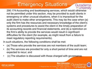 Emergency Situations
290.174 Accounting and bookkeeping services, which would otherwise
not be permitted under this section, may be provided to audit clients in
emergency or other unusual situations, when it is impractical for the
audit client to make other arrangements. This may be the case when (a)
only the firm has the resources and necessary knowledge of the client’s
systems and procedures to assist the client in the timely preparation of
its accounting records and financial statements, and (b) a restriction on
the firm’s ability to provide the services would result in significant
difficulties for the client (for example, as might result from a failure to
meet regulatory reporting requirements).
In such situations, the following conditions shall be met:
• (a) Those who provide the services are not members of the audit team;
• (b) The services are provided for only a short period of time and are not
expected to recur; and
• (c) The situation is discussed with those charged with governance.

 