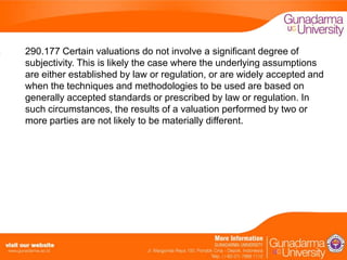 290.177 Certain valuations do not involve a significant degree of
subjectivity. This is likely the case where the underlying assumptions
are either established by law or regulation, or are widely accepted and
when the techniques and methodologies to be used are based on
generally accepted standards or prescribed by law or regulation. In
such circumstances, the results of a valuation performed by two or
more parties are not likely to be materially different.

 