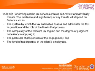 290.182 Performing certain tax services creates self-review and advocacy
threats. The existence and significance of any threats will depend on
factors such as:
• The system by which the tax authorities assess and administer the tax
in question and the role of the firm in that process;
• The complexity of the relevant tax regime and the degree of judgment
necessary in applying it;
• The particular characteristics of the engagement; and
• The level of tax expertise of the client’s employees.

 