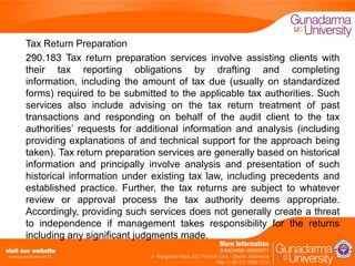 Tax Return Preparation
290.183 Tax return preparation services involve assisting clients with
their tax reporting obligations by drafting and completing
information, including the amount of tax due (usually on standardized
forms) required to be submitted to the applicable tax authorities. Such
services also include advising on the tax return treatment of past
transactions and responding on behalf of the audit client to the tax
authorities’ requests for additional information and analysis (including
providing explanations of and technical support for the approach being
taken). Tax return preparation services are generally based on historical
information and principally involve analysis and presentation of such
historical information under existing tax law, including precedents and
established practice. Further, the tax returns are subject to whatever
review or approval process the tax authority deems appropriate.
Accordingly, providing such services does not generally create a threat
to independence if management takes responsibility for the returns
including any significant judgments made.

 