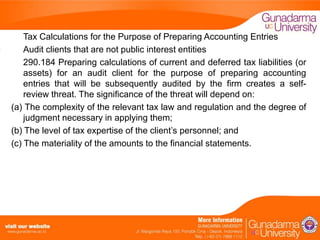 Tax Calculations for the Purpose of Preparing Accounting Entries
Audit clients that are not public interest entities
290.184 Preparing calculations of current and deferred tax liabilities (or
assets) for an audit client for the purpose of preparing accounting
entries that will be subsequently audited by the firm creates a selfreview threat. The significance of the threat will depend on:
(a) The complexity of the relevant tax law and regulation and the degree of
judgment necessary in applying them;
(b) The level of tax expertise of the client’s personnel; and
(c) The materiality of the amounts to the financial statements.

 