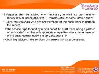Safeguards shall be applied when necessary to eliminate the threat or
reduce it to an acceptable level. Examples of such safeguards include:
• Using professionals who are not members of the audit team to perform
the service;
• If the service is performed by a member of the audit team, using a partner
or senior staff member with appropriate expertise who is not a member
of the audit team to review the tax calculations; or
• Obtaining advice on the service from an external tax professional.

 