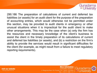 290.186 The preparation of calculations of current and deferred tax
liabilities (or assets) for an audit client for the purpose of the preparation
of accounting entries, which would otherwise not be permitted under
this section, may be provided to audit clients in emergency or other
unusual situations when it is impractical for the audit client to make
other arrangements. This may be the case when (a) only the firm has
the resources and necessary knowledge of the client’s business to
assist the client in the timely preparation of its calculations of current
and deferred tax liabilities (or assets), and (b) a restriction on the firm’s
ability to provide the services would result in significant difficulties for
the client (for example, as might result from a failure to meet regulatory
reporting requirements).

 