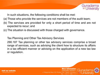 In such situations, the following conditions shall be met:
(a) Those who provide the services are not members of the audit team;
(b) The services are provided for only a short period of time and are not
expected to recur; and
(c) The situation is discussed with those charged with governance.
Tax Planning and Other Tax Advisory Services
290.187 Tax planning or other tax advisory services comprise a broad
range of services, such as advising the client how to structure its affairs
in a tax efficient manner or advising on the application of a new tax law
or regulation.

 