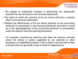 • The degree of subjectivity involved in determining the appropriate
treatment for the tax advice in the financial statements;
• The extent to which the outcome of the tax advice will have a material
effect on the financial statements;
• Whether the effectiveness of the tax advice depends on the accounting
treatment or presentation in the financial statements and there is doubt
as to the appropriateness of the accounting treatment or presentation
under the relevant financial reporting framework;
For example, providing tax planning and other tax advisory services
where the advice is clearly supported by tax authority or other
precedent, by established practice or has a basis in tax law that is likely
to prevail does not generally create a threat to independence.

 