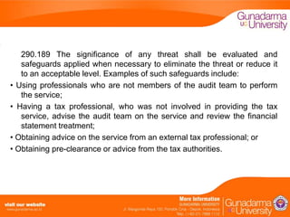 290.189 The significance of any threat shall be evaluated and
safeguards applied when necessary to eliminate the threat or reduce it
to an acceptable level. Examples of such safeguards include:
• Using professionals who are not members of the audit team to perform
the service;
• Having a tax professional, who was not involved in providing the tax
service, advise the audit team on the service and review the financial
statement treatment;
• Obtaining advice on the service from an external tax professional; or
• Obtaining pre-clearance or advice from the tax authorities.

 