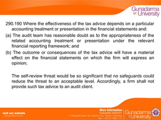 290.190 Where the effectiveness of the tax advice depends on a particular
accounting treatment or presentation in the financial statements and:
(a) The audit team has reasonable doubt as to the appropriateness of the
related accounting treatment or presentation under the relevant
financial reporting framework; and
(b) The outcome or consequences of the tax advice will have a material
effect on the financial statements on which the firm will express an
opinion;
The self-review threat would be so significant that no safeguards could
reduce the threat to an acceptable level. Accordingly, a firm shall not
provide such tax advice to an audit client.

 