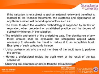 If the valuation is not subject to such an external review and the effect is
material to the financial statements, the existence and significance of
any threat created will depend upon factors such as:
• The extent to which the valuation methodology is supported by tax law or
regulation, other precedent or established practice and the degree of
subjectivity inherent in the valuation.
• The reliability and extent of the underlying data. The significance of any
threat created shall be evaluated and safeguards applied when
necessary to eliminate the threat or reduce it to an acceptable level.
Examples of such safeguards include:
• Using professionals who are not members of the audit team to perform
the service;
• Having a professional review the audit work or the result of the tax
service; or
• Obtaining pre-clearance or advice from the tax authorities.

 