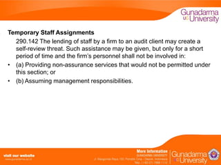 Temporary Staff Assignments
290.142 The lending of staff by a firm to an audit client may create a
self-review threat. Such assistance may be given, but only for a short
period of time and the firm’s personnel shall not be involved in:
• (a) Providing non-assurance services that would not be permitted under
this section; or
• (b) Assuming management responsibilities.

 