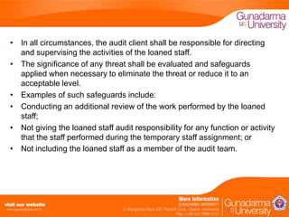 • In all circumstances, the audit client shall be responsible for directing
and supervising the activities of the loaned staff.
• The significance of any threat shall be evaluated and safeguards
applied when necessary to eliminate the threat or reduce it to an
acceptable level.
• Examples of such safeguards include:
• Conducting an additional review of the work performed by the loaned
staff;
• Not giving the loaned staff audit responsibility for any function or activity
that the staff performed during the temporary staff assignment; or
• Not including the loaned staff as a member of the audit team.

 