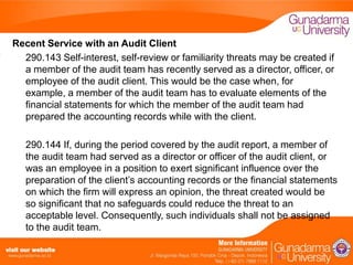 Recent Service with an Audit Client
290.143 Self-interest, self-review or familiarity threats may be created if
a member of the audit team has recently served as a director, officer, or
employee of the audit client. This would be the case when, for
example, a member of the audit team has to evaluate elements of the
financial statements for which the member of the audit team had
prepared the accounting records while with the client.
290.144 If, during the period covered by the audit report, a member of
the audit team had served as a director or officer of the audit client, or
was an employee in a position to exert significant influence over the
preparation of the client’s accounting records or the financial statements
on which the firm will express an opinion, the threat created would be
so significant that no safeguards could reduce the threat to an
acceptable level. Consequently, such individuals shall not be assigned
to the audit team.

 