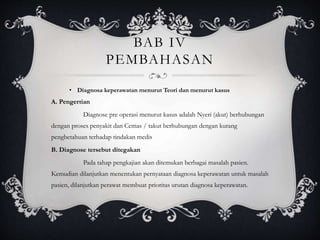 BAB IV
PEMBAHASAN
• Diagnosa keperawatan menurut Teori dan menurut kasus
A. Pengertian
Diagnose pre operasi menurut kasus adalah Nyeri (akut) berhubungan
dengan proses penyakit dan Cemas / takut berhubungan dengan kurang
pengbetahuan terhadap tindakan medis
B. Diagnose tersebut ditegakan
Pada tahap pengkajian akan ditemukan berbagai masalah pasien.
Kemudian dilanjutkan menentukan pernyataan diagnosa keperawatan untuk masalah
pasien, dilanjutkan perawat membuat prioritas urutan diagnosa keperawatan.
 