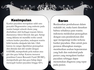 BAB V
SIMPULAN DAN SARAN
Kesimpulan
Kanker payudara merupakan salah satu
penyakit Degenerative yang endemic pada
wanita hampir seluruh dunia yang
disebabkan oleh berbagai macam faktor,
diantaranya faktor lifestyle dan gizi. Setiap
orang didunia ini memiliki resiko untuk
terkena kanker payudara, walaupun wanita
lebih berisiko daripada laki-laki. Oleh
karena itu sangat diperlukan pencegahan
dini dimulai dari diri sendiri dengan
SADARI, memperbaiki pola makan atau
gizi dan gaya hidup. Karena menurut
penelitian Cancer Research Fund (WCRF),
memperbaiki gizi dan gaya hidup dapat
mencegah kanker payudara hingga 42%.
Saran
Berdasarkan pembahasan dalam
makalah ini, maka kami darankan
bahwa sebaiknya para wanita
indonesia melakukan pencegahan
dengan cara pendeteksian dini
agar mengurangi resiko terkena
kanker payudara. Dan untuk para
perawat diharapkan mampu
memberikan asuhan keperawatan
yang baik dan maksimal pada
pasien yang mengalami kanker
payudara sehingga dapat
menentukan diagnosa yang tepat
pada pasien.
 