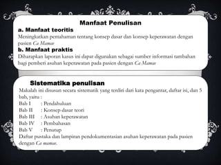 Manfaat Penulisan
a. Manfaat teoritis
Meningkatkan pemahaman tentang konsep dasar dan konsep keperawatan dengan
pasien Ca Mamae
b. Manfaat praktis
Diharapkan laporan kasus ini dapat digunakan sebagai sumber informasi tambahan
bagi pemberi asuhan keperawatan pada pasien dengan Ca Mamae
Sistematika penulisan
Makalah ini disusun secara sistematik yang terdiri dari kata pengantar, daftar isi, dan 5
bab, yaitu :
Bab I : Pendahuluan
Bab II : Konsep dasar teori
Bab III : Asuhan keperawatan
Bab IV : Pembahasan
Bab V : Penutup
Daftar pustaka dan lampiran pendokumentasian asuhan keperawatan pada pasien
dengan Ca mamae.
 